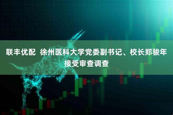 联丰优配  徐州医科大学党委副书记、校长郑骏年接受审查调查