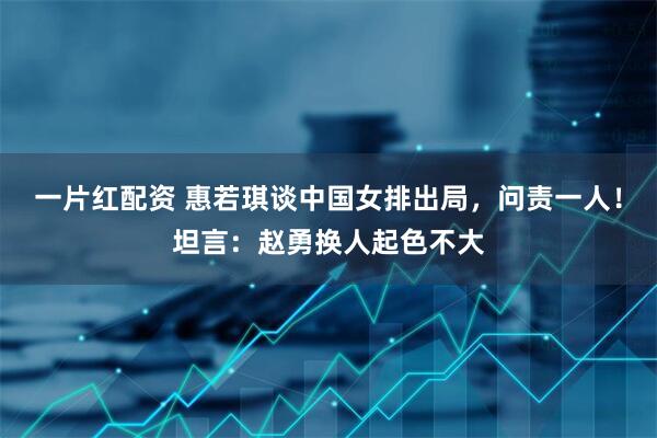一片红配资 惠若琪谈中国女排出局，问责一人！坦言：赵勇换人起色不大