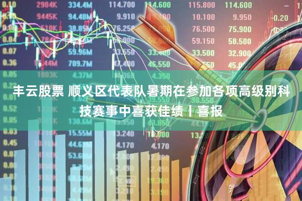 丰云股票 顺义区代表队暑期在参加各项高级别科技赛事中喜获佳绩丨喜报