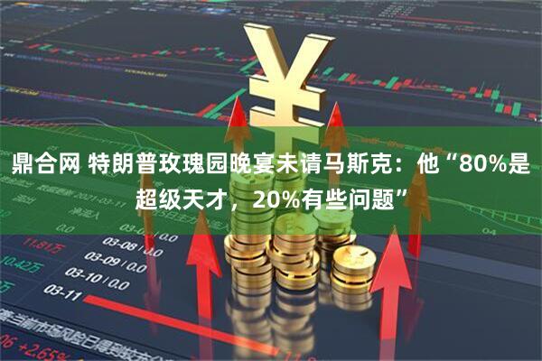 鼎合网 特朗普玫瑰园晚宴未请马斯克：他“80%是超级天才，20%有些问题”