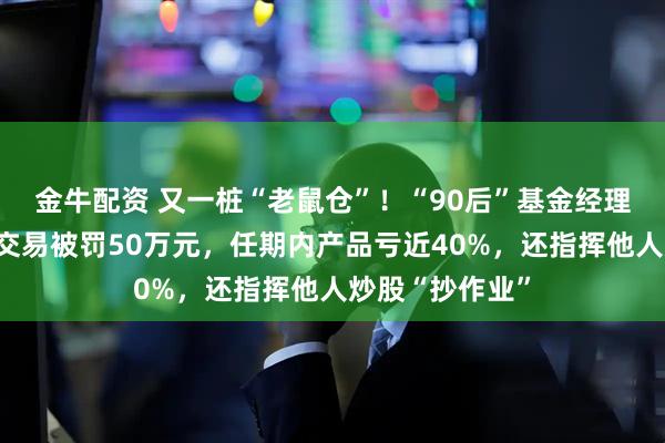 金牛配资 又一桩“老鼠仓”！“90后”基金经理案发，涉趋同交易被罚50万元，任期内产品亏近40%，还指挥他人炒股“抄作业”