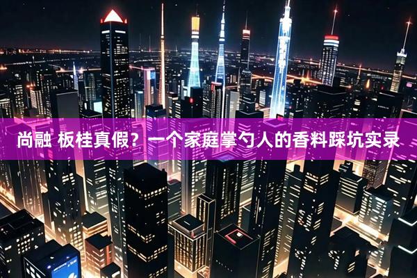 尚融 板桂真假？一个家庭掌勺人的香料踩坑实录