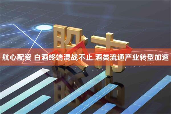 航心配资 白酒终端混战不止 酒类流通产业转型加速